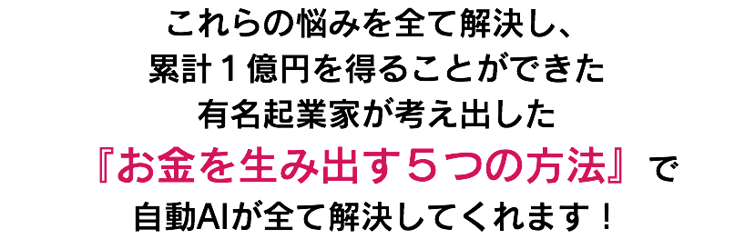 これらの悩みを全て解決し、 累計１億円を得ることができた 有名起業家が考え出した 『お金を生み出す５つの方法』で 自動AIが全て解決してくれます！
