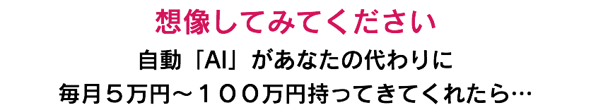 想像してみてください 自動「AI」があなたの代わりに 毎月５万円〜１００万円持ってきてくれたら…