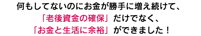 何もしてないのにお金が勝手に増え続けて、 「老後資金の確保」だけでなく、 「お金と生活に余裕」ができました！