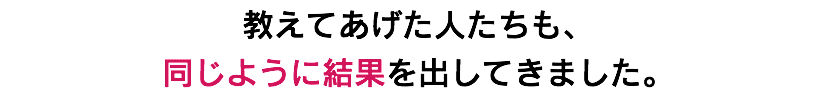 教えてあげた人たちも、 同じように結果を出してきました。