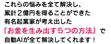&nbsp;これらの悩みを全て解決し、 累計１億円を得ることができた 有名起業家が考え出した 『お金を生み出す５つの方法』で 自動AIが全て解決してくれます！