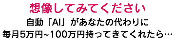 想像してみてください 自動「AI」があなたの代わりに 毎月5万円~100万円持ってきてくれたら…