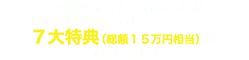 この秘密を手に入れる方には さらに ７大特典（総額１５万円相当）を プレゼント！