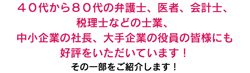 ４０代から８０代の弁護士、医者、会計士、 税理士などの士業、 中小企業の社長、大手企業の役員の皆様にも 好評をいただいています！ その一部をご紹介します！