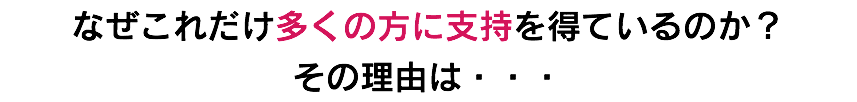 なぜこれだけ多くの方に支持を得ているのか？ その理由は・・・