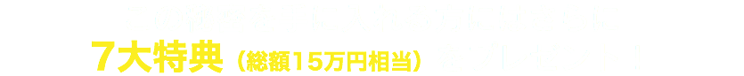 この秘密を手に入れる方にはさらに 7大特典（総額15万円相当）をプレゼント！