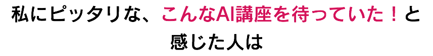 私にピッタリな、こんなAI講座を待っていた！と 感じた人は