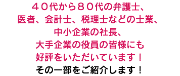 ４０代から８０代の弁護士、 医者、会計士、税理士などの士業、 中小企業の社長、 大手企業の役員の皆様にも 好評をいただいています！ その一部をご紹介します！