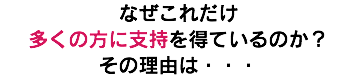 なぜこれだけ 多くの方に支持を得ているのか？ その理由は・・・