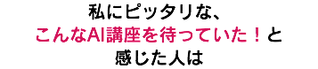 私にピッタリな、 こんなAI講座を待っていた！と 感じた人は