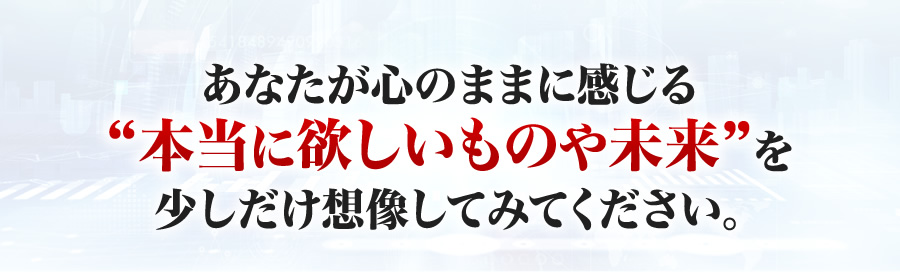 あなたが心のままに感じる本当に欲しいものや未来を少しだけ想像してみてください。