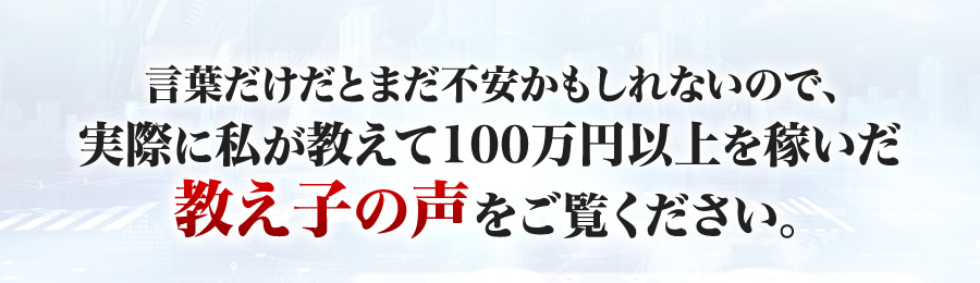 言葉だけだとまだ不安かもしれないので、実際に私が教えて１００万円以上を稼いだ教え子の声をご覧ください。