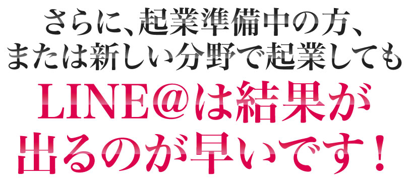 さらに、起業準備中の方、または新しい分野で起業してもLINE@は結果が出るのが早いです