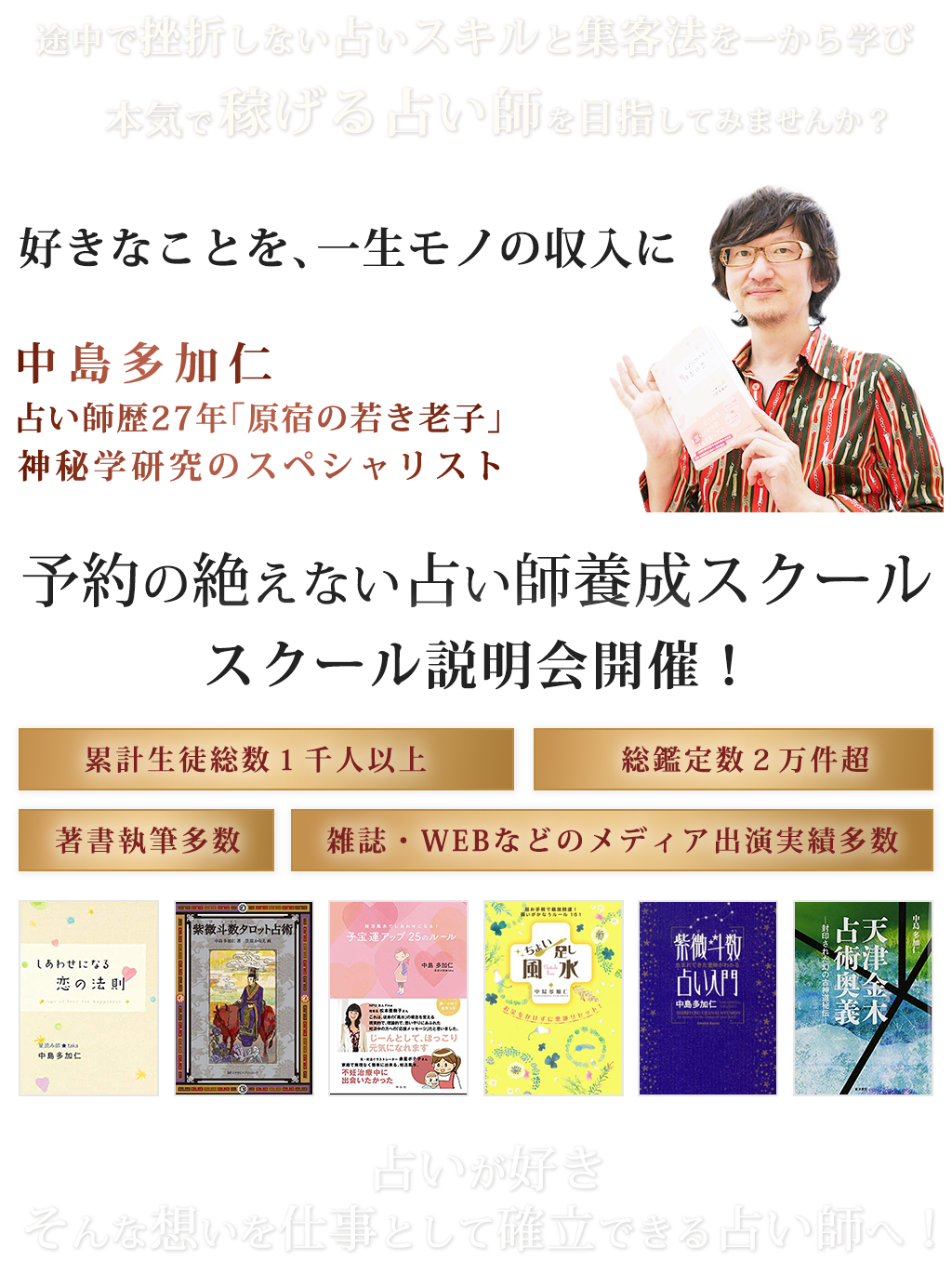 途中で挫折しない占いスキルと集客法を一から学び、本気で”稼げる占い師”を目指してみませんか？好きなことを、一生モノの収入に。（講師写真）中島多加仁占い師歴２０年「原宿の若き老子」神秘学研究のスペシャリスト予約の絶えない占い師養成スクールスクール説明会開催！・累計生徒総数１千人以上・総鑑定数２万件超・著書執筆多数・雑誌・WEBなどのメディア出演実績多数（著書の画像を並べる）占いが好き。そんな想いを仕事として確立できる占い師へ！