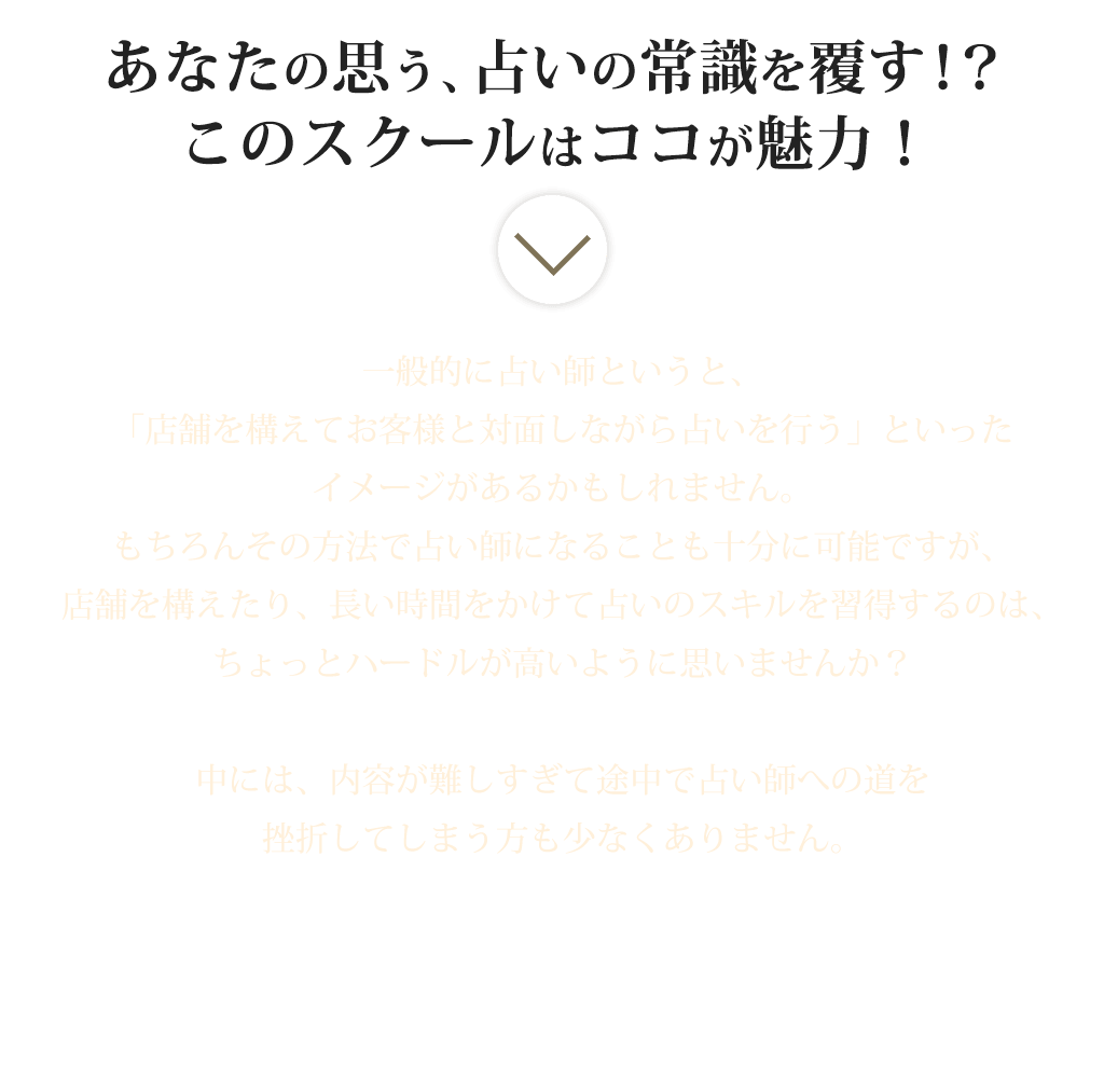 あなたの思う、占いの常識を覆す！？このスクールはココが魅力！一般的に占い師というと、「店舗を構えてお客様と対面しながら占いを行う」といったイメージがあるかもしれません。もちろんその方法で占い師になることも十分に可能ですが、店舗を構えたり、長い時間をかけて占いのスキルを習得するのは、ちょっとハードルが高いように思いませんか？中には、内容が難しすぎて途中で占い師への道を挫折してしまう方も少なくありません。しかし、そんなハードルの高さは一切気にする必要ありません！何故ならこのスクールでは