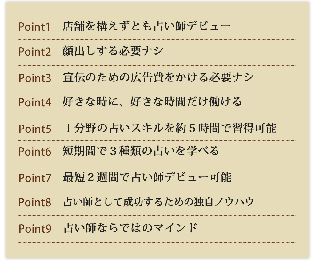 Point1店舗を構えずとも占い師デビューPoint2顔出しする必要ナシPoint3宣伝のための広告費をかける必要ナシPoint4好きな時に、好きな時間だけ働けるPoint5１分野の占いスキルを約５時間で習得可能Point6短期間で３種類の占いを学べるPoint7最短２週間で占い師デビュー可能Point8占い師として成功するための独自ノウハウPoint9占い師ならではのマインド