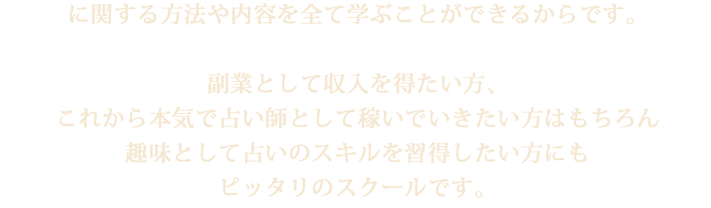 に関する方法や内容を全て学ぶことができるからです。副業として収入を得たい方、これから本気で占い師として稼いでいきたい方はもちろん趣味として占いのスキルを習得したい方にもピッタリのスクールです。