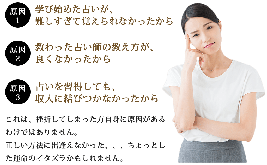 原因１学び始めた占いが、難しすぎて覚えられなかったから原因２教わった占い師の教え方が、良くなかったから原因３占いを習得しても、収入に結びつかなかったからこれは、挫折してしまった方自身に原因があるわけではありません。正しい方法に出逢えなかった、、、ちょっとした運命のイタズラかもしれません。