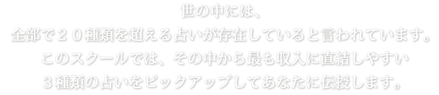 世の中には、全部で２０種類を超える占いが存在していると言われています。このスクールでは、その中から最も収入に直結しやすい３種類の占いをピックアップしてあなたに伝授します。