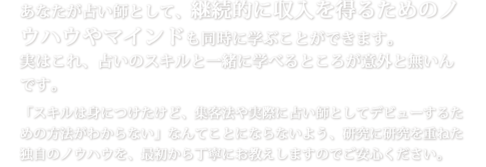 あなたが占い師として、継続的に収入を得るためのノウハウやマインドも同時に学ぶことができます。実はこれ、占いのスキルと一緒に学べるところが意外と無いんです。「スキルは身につけたけど、集客法や実際に占い師としてデビューするための方法がわからない」なんてことにならないよう、研究に研究を重ねた独自のノウハウを、最初から丁寧にお教えしますのでご安心ください。