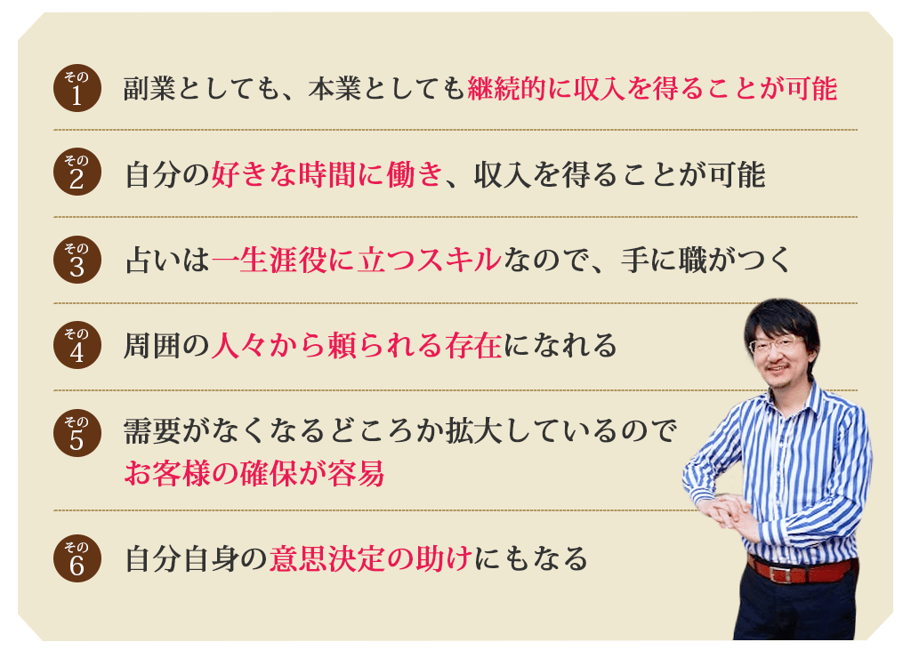 その１副業としても、本業としても継続的に収入を得ることが可能その２自分の好きな時間に働き、収入を得ることが可能その３占いは一生涯役に立つスキルなので、手に職がつくその４周囲の人々から頼られる存在になれるその５需要がなくなるどころか拡大しているので、お客様の確保が容易その６自分自身の意思決定の助けにもなる