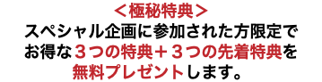 ＜極秘特典＞ スペシャル企画に参加された方限定で お得な３つの特典＋３つの先着特典を 無料プレゼントします。