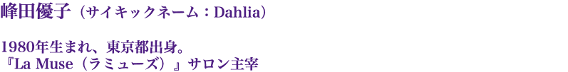 峰田優子（サイキックネーム：Dahlia） 1980年生まれ、東京都出身。 『La Muse（ラミューズ）』サロン主宰