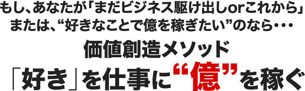 もし、あなたが「まだビジネス駆け出しorこれから」または、好きなことで億を稼ぎたいのなら・・・価値創造メソッド「好き」を仕事に億を稼ぐ