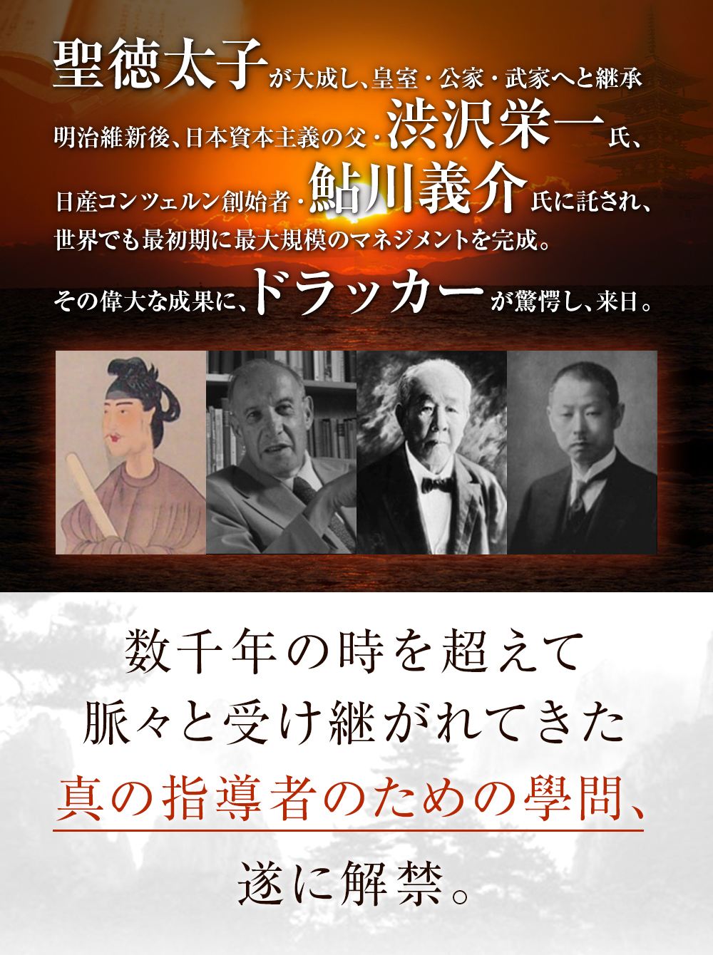 聖徳太子が大成し、皇室・公家・武家へと継承 明治維新後、日本資本主義の父・渋沢栄一氏、日産コンツェルン創始者・鮎川義介氏に託され、世界でも最初期に最大規模のマネジメントを完成。その偉大な成果に、ドラッカーが驚愕し、来日。数千年の時を超えて
脈々と受け継がれてきた真の指導者のための學問、遂に解禁。
