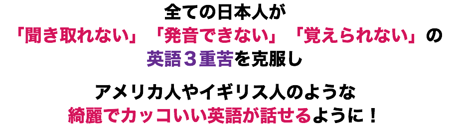 全ての日本人が
「聞き取れない」「発音できない」「覚えられない」の英語３重苦を克服し アメリカ人やイギリス人のような 綺麗でカッコいい英語が話せるように！