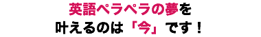 英語ペラペラの夢を 叶えるのは「今」です！