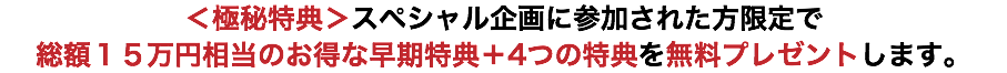 ＜極秘特典＞スペシャル企画に参加された方限定で 総額１５万円相当のお得な早期特典＋4つの特典を無料プレゼントします。