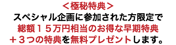 ＜極秘特典＞ スペシャル企画に参加された方限定で 総額１５万円相当のお得な早期特典 ＋３つの特典を無料プレゼントします。