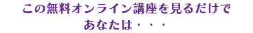 この無料オンライン講座を見るだけで あなたは・・・