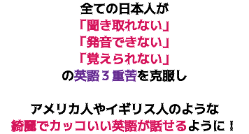 全ての日本人が 「聞き取れない」 「発音できない」 「覚えられない」 の英語３重苦を克服し アメリカ人やイギリス人のような 綺麗でカッコいい英語が話せるように！
