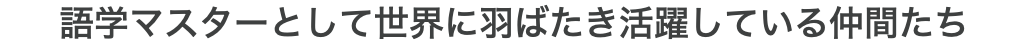 語学マスターとして世界に羽ばたき活躍している仲間たち