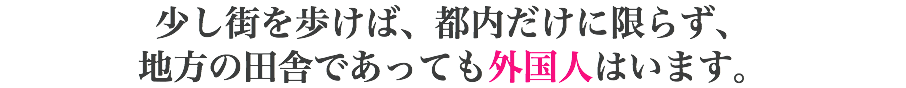 少し街を歩けば、都内だけに限らず、 地方の田舎であっても外国人はいます。