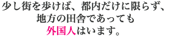 少し街を歩けば、都内だけに限らず、 地方の田舎であっても 外国人はいます。