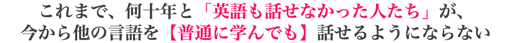 これまで、何十年と「英語も話せなかった人たち」が、 今から他の言語を【普通に学んでも】話せるようにならない