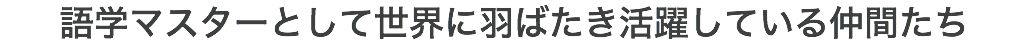 語学マスターとして世界に羽ばたき活躍している仲間たち
