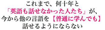 これまで、何十年と 「英語も話せなかった人たち」が、 今から他の言語を【普通に学んでも】話せるようにならない