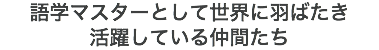 語学マスターとして世界に羽ばたき 活躍している仲間たち