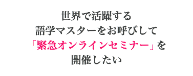 世界で活躍する 語学マスターをお呼びして 「緊急オンラインセミナー」を 開催したい