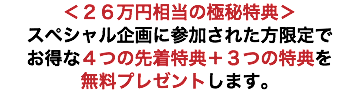 ＜２６万円相当の極秘特典＞ スペシャル企画に参加された方限定で お得な４つの先着特典＋３つの特典を 無料プレゼントします。