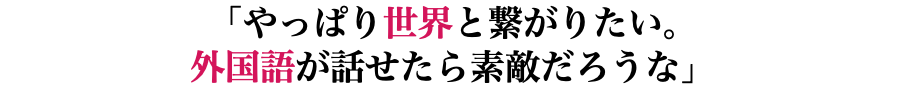 「やっぱり世界と繋がりたい。 外国語が話せたら素敵だろうな」