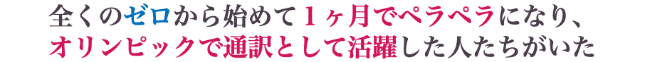 全くのゼロから始めて１ヶ月でペラペラになり、 オリンピックで通訳として活躍した人たちがいた