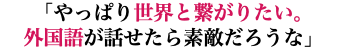 「やっぱり世界と繋がりたい。 外国語が話せたら素敵だろうな」