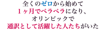 全くのゼロから始めて １ヶ月でペラペラになり、 オリンピックで 通訳として活躍した人たちがいた