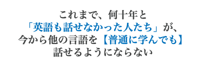 これまで、何十年と 「英語も話せなかった人たち」が、 今から他の言語を【普通に学んでも】 話せるようにならない