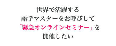 世界で活躍する 語学マスターをお呼びして 「緊急オンラインセミナー」を 開催したい